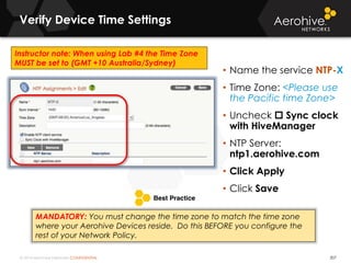 © 2014 Aerohive Networks CONFIDENTIAL 207
• Name the service NTP-X
• Time Zone: <Please use
the Pacific time Zone>
• Uncheck  Sync clock
with HiveManager
• NTP Server:
ntp1.aerohive.com
• Click Apply
• Click Save
Verify Device Time Settings
MANDATORY: You must change the time zone to match the time zone
where your Aerohive Devices reside. Do this BEFORE you configure the
rest of your Network Policy.
Instructor note: When using Lab #4 the Time Zone
MUST be set to (GMT +10 Australia/Sydney)
 