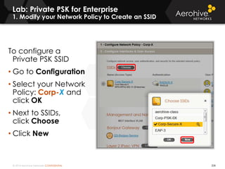© 2014 Aerohive Networks CONFIDENTIAL
Lab: Private PSK for Enterprise
1. Modify your Network Policy to Create an SSID
208
To configure a
Private PSK SSID
• Go to Configuration
• Select your Network
Policy: Corp-X and
click OK
• Next to SSIDs,
click Choose
• Click New
 