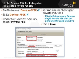 © 2014 Aerohive Networks CONFIDENTIAL
Copyright ©2011
Lab: Private PSK for Enterprise
2. Create a Private PSK SSID
• Profile Name: Device-PPSK-X
• SSID: Device-PPSK-X
• Under SSID Access Security
select Private PSK
• Set maximum clients per
private PSK to: 1
› This limits how many times a
single Private PSK can be
concurrently used in a Hive
• Click Save
209
 