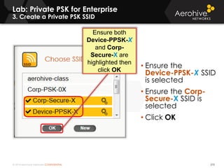 © 2014 Aerohive Networks CONFIDENTIAL
Lab: Private PSK for Enterprise
3. Create a Private PSK SSID
210
• Ensure the
Device-PPSK-X SSID
is selected
• Ensure the Corp-
Secure-X SSID is
selected
• Click OK
Ensure both
Device-PPSK-X
and Corp-
Secure-X are
highlighted then
click OK
 