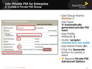 © 2014 Aerohive Networks CONFIDENTIAL
Lab: Private PSK for Enterprise
5. Create a Private PSK Group
212
• User Group Name:
Devices-X
User Type:
 Automatically
generated private PSK
users
• User Profile
Attribute: 2
• VLAN: <empty>
Inherited from user profile
• User Name Prefix: 0X-
• Click the Generate
button to create a
seed
• Expand Private PSK
Advanced Options
 