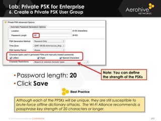 © 2014 Aerohive Networks CONFIDENTIAL
Lab: Private PSK for Enterprise
6. Create a Private PSK User Group
213
• Password length: 20
• Click Save
Note: You can define
the strength of the PSKs
Although each of the PPSKs will be unique, they are still susceptible to
brute-force offline dictionary attacks. The Wi-Fi Alliance recommends a
passphrase key strength of 20 characters or longer.
 