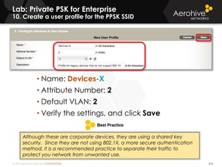 © 2014 Aerohive Networks CONFIDENTIAL 216
• Name: Devices-X
• Attribute Number: 2
• Default VLAN: 2
• Verify the settings, and click Save
Lab: Private PSK for Enterprise
10. Create a user profile for the PPSK SSID
Although these are corporate devices, they are using a shared key
security. Since they are not using 802.1X, a more secure authentication
method, it is a recommended practice to separate their traffic to
protect you network from unwanted use.
 