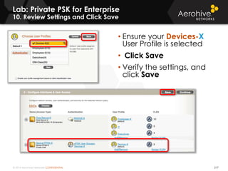 © 2014 Aerohive Networks CONFIDENTIAL
Lab: Private PSK for Enterprise
10. Review Settings and Click Save
217
• Ensure your Devices-X
User Profile is selected
• Click Save
• Verify the settings, and
click Save
 
