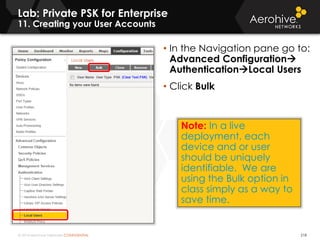 © 2014 Aerohive Networks CONFIDENTIAL
Lab: Private PSK for Enterprise
11. Creating your User Accounts
218
• In the Navigation pane go to:
Advanced Configuration
AuthenticationLocal Users
• Click Bulk
Note: In a live
deployment, each
device and or user
should be uniquely
identifiable. We are
using the Bulk option in
class simply as a way to
save time.
 