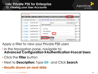 © 2014 Aerohive Networks CONFIDENTIAL 220
Apply a filter to view your Private PSK users
• In the Navigation pane, navigate to:
Advanced ConfigurationAuthenticationLocal Users
• Click the Filter button
• Next to Description: Type 0X- and Click Search
• Results shown on next slide
Lab: Private PSK for Enterprise
13. Viewing your User Accounts
 