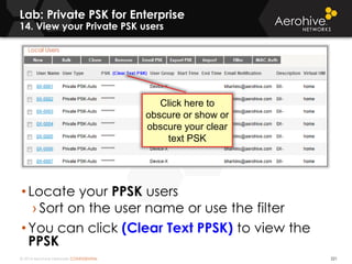 © 2014 Aerohive Networks CONFIDENTIAL
Lab: Private PSK for Enterprise
14. View your Private PSK users
221
• Locate your PPSK users
› Sort on the user name or use the filter
• You can click (Clear Text PPSK) to view the
PPSK
Click here to
obscure or show or
obscure your clear
text PSK
 