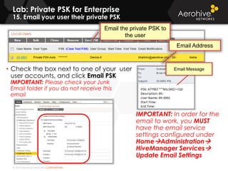 © 2014 Aerohive Networks CONFIDENTIAL
Copyright ©2011
Lab: Private PSK for Enterprise
15. Email your user their private PSK
• Check the box next to one of your user
user accounts, and click Email PSK
IMPORTANT: Please check your Junk
Email folder if you do not receive this
email
IMPORTANT: In order for the
email to work, you MUST
have the email service
settings configured under
HomeAdministration
HiveManager Services
Update Email Settings
Email the private PSK to
the user
Email Message
Email Address
 