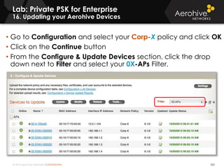 © 2014 Aerohive Networks CONFIDENTIAL 223
• Go to Configuration and select your Corp-X policy and click OK
• Click on the Continue button
• From the Configure & Update Devices section, click the drop
down next to Filter and select your 0X-APs Filter.
Lab: Private PSK for Enterprise
16. Updating your Aerohive Devices
 