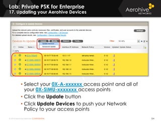 © 2014 Aerohive Networks CONFIDENTIAL 224
• Select your 0X-A-xxxxxx access point and all of
your 0X-SIMU-xxxxxxx access points
• Click the Update button
• Click Update Devices to push your Network
Policy to your access points
Lab: Private PSK for Enterprise
17. Updating your Aerohive Devices
 