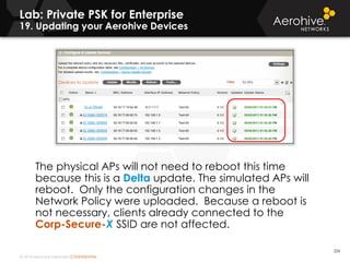 © 2014 Aerohive Networks CONFIDENTIAL
Copyright ©2011
The physical APs will not need to reboot this time
because this is a Delta update. The simulated APs will
reboot. Only the configuration changes in the
Network Policy were uploaded. Because a reboot is
not necessary, clients already connected to the
Corp-Secure-X SSID are not affected.
226
Lab: Private PSK for Enterprise
19. Updating your Aerohive Devices
 