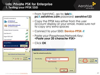© 2014 Aerohive Networks CONFIDENTIAL
Lab: Private PSK for Enterprise
1. Testing your PPSK SSID
227
• From TightVNC, go to: labN-
pcX.aerohive.com password: aerohive123
• Copy the PPSK key either from the user
account display or your email, make sure not
to copy any extra spaces
• Connect to your SSID: Device-PPSK-X
• Paste your Passphrase/Network Key:
<Paste your 20 character PSK>
• Click OK
 