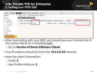 © 2014 Aerohive Networks CONFIDENTIAL 228
• After associating with your SSID, you should see your connection in
the active clients list in HiveManager
› Go to MonitorClientsWireless Clients
• Your IP address should be from the 10.5.2.0/24 network
• Note the client information:
› VLAN: 2
› User Profile Attribute: 2
Lab: Private PSK for Enterprise
2. Testing your PPSK SSID
 