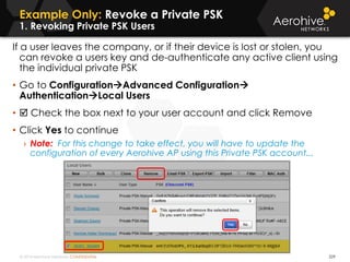 © 2014 Aerohive Networks CONFIDENTIAL
Example Only: Revoke a Private PSK
1. Revoking Private PSK Users
229
If a user leaves the company, or if their device is lost or stolen, you
can revoke a users key and de-authenticate any active client using
the individual private PSK
• Go to ConfigurationAdvanced Configuration
AuthenticationLocal Users
•  Check the box next to your user account and click Remove
• Click Yes to continue
› Note: For this change to take effect, you will have to update the
configuration of every Aerohive AP using this Private PSK account...
 