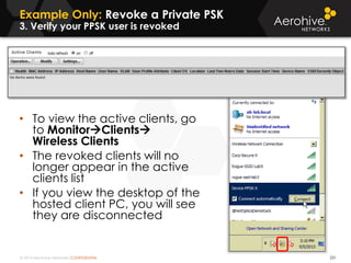 © 2014 Aerohive Networks CONFIDENTIAL
Example Only: Revoke a Private PSK
3. Verify your PPSK user is revoked
231
• To view the active clients, go
to MonitorClients
Wireless Clients
• The revoked clients will no
longer appear in the active
clients list
• If you view the desktop of the
hosted client PC, you will see
they are disconnected
 