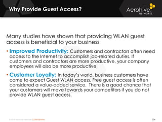 © 2014 Aerohive Networks CONFIDENTIAL
Why Provide Guest Access?
234
Many studies have shown that providing WLAN guest
access is beneficial to your business
• Improved Productivity: Customers and contractors often need
access to the Internet to accomplish job-related duties. If
customers and contractors are more productive, your company
employees will also be more productive.
• Customer Loyalty: In today’s world, business customers have
come to expect Guest WLAN access. Free guest access is often
considered a value-added service. There is a good chance that
your customers will move towards your competitors if you do not
provide WLAN guest access.
 