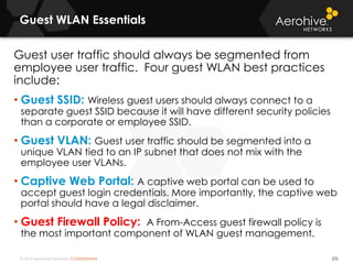 © 2014 Aerohive Networks CONFIDENTIAL
Guest WLAN Essentials
235
Guest user traffic should always be segmented from
employee user traffic. Four guest WLAN best practices
include:
• Guest SSID: Wireless guest users should always connect to a
separate guest SSID because it will have different security policies
than a corporate or employee SSID.
• Guest VLAN: Guest user traffic should be segmented into a
unique VLAN tied to an IP subnet that does not mix with the
employee user VLANs.
• Captive Web Portal: A captive web portal can be used to
accept guest login credentials. More importantly, the captive web
portal should have a legal disclaimer.
• Guest Firewall Policy: A From-Access guest firewall policy is
the most important component of WLAN guest management.
 