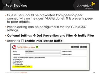 © 2014 Aerohive Networks CONFIDENTIAL
Peer Blocking
239
• Guest users should be prevented from peer-to-peer
connectivity on the guest VLAN/subnet. This prevents peer-
to-peer attacks.
• Peer blocking can be configured in the the Guest SSID
settings.
• Optional Settings  DoS Prevention and Filter  Traffic Filter
• Uncheck ☐ Enable Inter-station Traffic
 