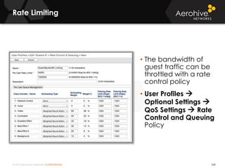 © 2014 Aerohive Networks CONFIDENTIAL
Rate Limiting
240
• The bandwidth of
guest traffic can be
throttled with a rate
control policy
• User Profiles 
Optional Settings 
QoS Settings  Rate
Control and Queuing
Policy
 