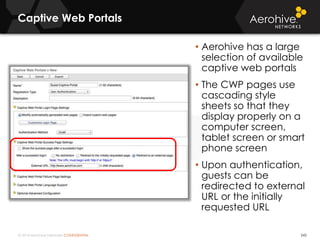 © 2014 Aerohive Networks CONFIDENTIAL
Captive Web Portals
242
• Aerohive has a large
selection of available
captive web portals
• The CWP pages use
cascading style
sheets so that they
display properly on a
computer screen,
tablet screen or smart
phone screen
• Upon authentication,
guests can be
redirected to external
URL or the initially
requested URL
 