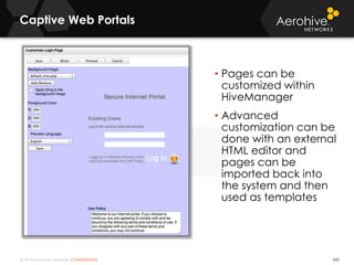 © 2014 Aerohive Networks CONFIDENTIAL
Captive Web Portals
243
• Pages can be
customized within
HiveManager
• Advanced
customization can be
done with an external
HTML editor and
pages can be
imported back into
the system and then
used as templates
 