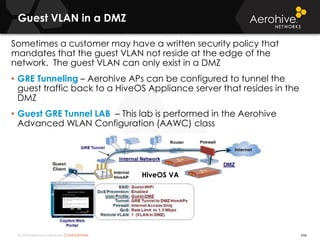 © 2014 Aerohive Networks CONFIDENTIAL
Guest VLAN in a DMZ
246
Sometimes a customer may have a written security policy that
mandates that the guest VLAN not reside at the edge of the
network. The guest VLAN can only exist in a DMZ
• GRE Tunneling – Aerohive APs can be configured to tunnel the
guest traffic back to a HiveOS Appliance server that resides in the
DMZ
• Guest GRE Tunnel LAB – This lab is performed in the Aerohive
Advanced WLAN Configuration (AAWC) class
HiveOS VA
 