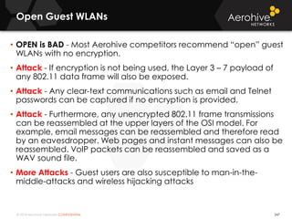 © 2014 Aerohive Networks CONFIDENTIAL
Open Guest WLANs
247
• OPEN is BAD - Most Aerohive competitors recommend “open” guest
WLANs with no encryption.
• Attack - If encryption is not being used, the Layer 3 – 7 payload of
any 802.11 data frame will also be exposed.
• Attack - Any clear-text communications such as email and Telnet
passwords can be captured if no encryption is provided.
• Attack - Furthermore, any unencrypted 802.11 frame transmissions
can be reassembled at the upper layers of the OSI model. For
example, email messages can be reassembled and therefore read
by an eavesdropper. Web pages and instant messages can also be
reassembled. VoIP packets can be reassembled and saved as a
WAV sound file.
• More Attacks - Guest users are also susceptible to man-in-the-
middle-attacks and wireless hijacking attacks
 