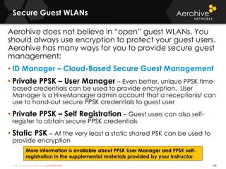 © 2014 Aerohive Networks CONFIDENTIAL
Secure Guest WLANs
248
Aerohive does not believe in “open” guest WLANs. You
should always use encryption to protect your guest users.
Aerohive has many ways for you to provide secure guest
management:
• ID Manager – Cloud-Based Secure Guest Management
• Private PPSK – User Manager – Even better, unique PPSK time-
based credentials can be used to provide encryption. User
Manager is a HiveManager admin account that a receptionist can
use to hand-out secure PPSK credentials to guest user
• Private PPSK – Self Registration – Guest users can also self-
register to obtain secure PPSK credentials
• Static PSK – At the very least a static shared PSK can be used to
provide encryption
More information is available about PPSK User Manager and PPSK self-
registration in the supplemental materials provided by your instructor.
 