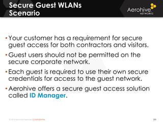 © 2014 Aerohive Networks CONFIDENTIAL
Secure Guest WLANs
Scenario
250
• Your customer has a requirement for secure
guest access for both contractors and visitors.
• Guest users should not be permitted on the
secure corporate network.
• Each guest is required to use their own secure
credentials for access to the guest network.
• Aerohive offers a secure guest access solution
called ID Manager.
 