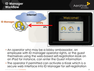 © 2014 Aerohive Networks CONFIDENTIAL
Internet
ID Manager
Workflow
251
• An operator who may be a lobby ambassador, an
employee with ID manager operator rights, or the guest
themselves using the web-based self-registration kiosk on
an iPad for instance, can enter the Guest information
• The operator if permitted can activate a Kiosk which is a
secure web interface into ID Manager for self-registration
APs
HTTPS
ID Manager
 