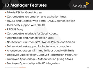 © 2014 Aerohive Networks CONFIDENTIAL
ID Manager Features
256
• Private PSK for Guest Access
• Customizable key creation and expiration times
• 802.1X and Captive Web Portal RADIUS authentication
• Third-party support with 802.1X
• RADIUS Proxy
• Customizable Interface for Guest Access
• Dashboards and Authentication Logs
• Notifications via Email, SMS, Twitter, Printer, and Screen
• Self service kiosk support for tablets and computers
• Anonymous access with time limits or bandwidth limits
• Employee Approval for Guest Self-Registration from CWP
• Employee Sponsorship – Authentication (Using SAML)
• Employee Sponsorship with AD integration
 