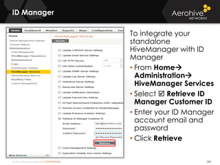 © 2014 Aerohive Networks CONFIDENTIAL
ID Manager
258
To integrate your
standalone
HiveManager with ID
Manager
• From Home
Administration
HiveManager Services
• Select  Retrieve ID
Manager Customer ID
• Enter your ID Manager
account email and
password
• Click Retrieve
 