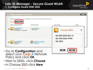 © 2014 Aerohive Networks CONFIDENTIAL
Lab: ID Manager - Secure Guest WLAN
1. Configure Guest IDM SSID
259
• Go to Configuration and
select your Corp-X Network
Policy and click OK
• Next to SSIDs, click Choose
• In Choose SSID click New
 