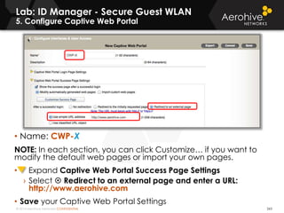© 2014 Aerohive Networks CONFIDENTIAL 263
• Name: CWP-X
NOTE: In each section, you can click Customize… if you want to
modify the default web pages or import your own pages.
• Expand Captive Web Portal Success Page Settings
› Select  Redirect to an external page and enter a URL:
http://www.aerohive.com
• Save your Captive Web Portal Settings
Lab: ID Manager - Secure Guest WLAN
5. Configure Captive Web Portal
 