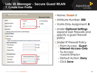 © 2014 Aerohive Networks CONFIDENTIAL 265
• Name: Guest-X
• Attribute Number: 500
• VLAN-Only Assignment: 8
• Under Optional Settings
expand User Firewalls and
specify a guest firewall
policy
• Under IP Firewall Policy
› From-Access: Guest-
Internet-Access-Only
› To-Access:
<Leave Empty>
› Default Action: Deny
› Click Save
Lab: ID Manager - Secure Guest WLAN
7. Create User Profile
 