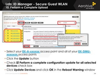 © 2014 Aerohive Networks CONFIDENTIAL
Lab: ID Manager - Secure Guest WLAN
10. Perform a Complete Upload
268
• Select your 0X-A-xxxxxx access point and all of your 0X-SIMU-
xxxxxxx access points
• Click the Update button
• Check  Perform a complete configuration update for all selected
devices check box
• Click Update Devices and click OK in the Reboot Warning window
 