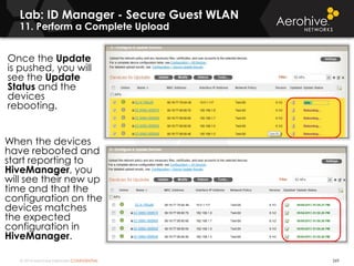 © 2014 Aerohive Networks CONFIDENTIAL
Copyright ©2011
Once the Update
is pushed, you will
see the Update
Status and the
devices
rebooting.
When the devices
have rebooted and
start reporting to
HiveManager, you
will see their new up
time and that the
configuration on the
devices matches
the expected
configuration in
HiveManager.
269
Lab: ID Manager - Secure Guest WLAN
11. Perform a Complete Upload
 