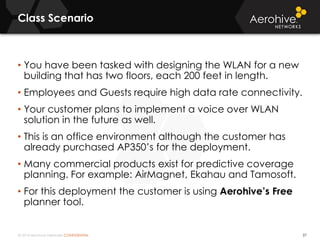 © 2014 Aerohive Networks CONFIDENTIAL
Class Scenario
27
• You have been tasked with designing the WLAN for a new
building that has two floors, each 200 feet in length.
• Employees and Guests require high data rate connectivity.
• Your customer plans to implement a voice over WLAN
solution in the future as well.
• This is an office environment although the customer has
already purchased AP350’s for the deployment.
• Many commercial products exist for predictive coverage
planning. For example: AirMagnet, Ekahau and Tamosoft.
• For this deployment the customer is using Aerohive’s Free
planner tool.
 