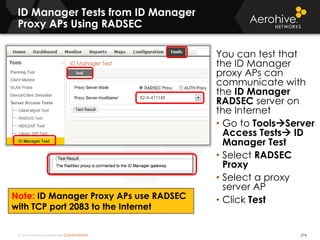 © 2014 Aerohive Networks CONFIDENTIAL
ID Manager Tests from ID Manager
Proxy APs Using RADSEC
274
You can test that
the ID Manager
proxy APs can
communicate with
the ID Manager
RADSEC server on
the Internet
• Go to ToolsServer
Access Tests ID
Manager Test
• Select RADSEC
Proxy
• Select a proxy
server AP
• Click TestNote: ID Manager Proxy APs use RADSEC
with TCP port 2083 to the Internet
 