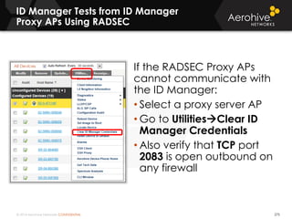 © 2014 Aerohive Networks CONFIDENTIAL
ID Manager Tests from ID Manager
Proxy APs Using RADSEC
275
If the RADSEC Proxy APs
cannot communicate with
the ID Manager:
• Select a proxy server AP
• Go to UtilitiesClear ID
Manager Credentials
• Also verify that TCP port
2083 is open outbound on
any firewall
 