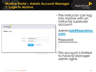 © 2014 Aerohive Networks CONFIDENTIAL
MyHive Portal – Admin Account Manager
1. Login to Myhive
277
• The Instructor can log
into myhive with an
instructor superuser
account:
Admin:lab#@aerohive.
com
Password:
**************
• This account is limited
to have ID Manager
admin rights
 