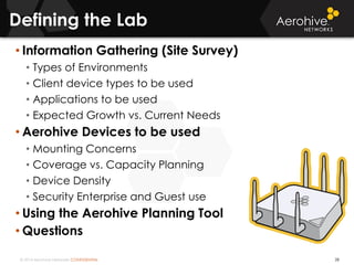 © 2014 Aerohive Networks CONFIDENTIAL
Defining the Lab
28
• Information Gathering (Site Survey)
• Types of Environments
• Client device types to be used
• Applications to be used
• Expected Growth vs. Current Needs
• Aerohive Devices to be used
• Mounting Concerns
• Coverage vs. Capacity Planning
• Device Density
• Security Enterprise and Guest use
• Using the Aerohive Planning Tool
• Questions
 