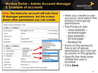 © 2014 Aerohive Networks CONFIDENTIAL
MyHive Portal – Admin Account Manager
5. Example of accounts
281
• Here you create a user
account, and select the
product and group
permissions
• The Products are:
› VHM-XXXXXX –
HiveManager
› IDM-XXXXXX –
ID Manager
› Redirector
• Each of the products
has a set of group
permissions you can set
as shown in the graphic
• Specify the time zone
where the user is
located
• Click Save
Note: The instructor account will only have
ID Manager permissions, but this screen
shows other permissions you can create.
 