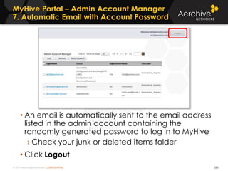 © 2014 Aerohive Networks CONFIDENTIAL
MyHive Portal – Admin Account Manager
7. Automatic Email with Account Password
283
• An email is automatically sent to the email address
listed in the admin account containing the
randomly generated password to log in to MyHive
› Check your junk or deleted items folder
• Click Logout
 