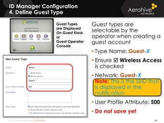 © 2014 Aerohive Networks CONFIDENTIAL
Guest types are
selectable by the
operator when creating a
guest account
• Type Name: Guest-X
• Ensure  Wireless Access
is checked
• Network: Guest-X
Note: This is the SSID that
is displayed in the
notification
• User Profile Attribute: 500
• Do not save yet
ID Manager Configuration
4. Define Guest Type
288
Guest Types
are Displayed
On Guest Kiosk
or
Guest Operator
Console
 