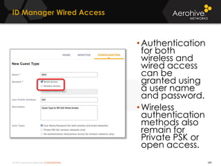 © 2014 Aerohive Networks CONFIDENTIAL 289
ID Manager Wired Access
•Authentication
for both
wireless and
wired access
can be
granted using
a user name
and password.
•Wireless
authentication
methods also
remain for
Private PSK or
open access.
 