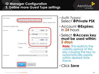 © 2014 Aerohive Networks CONFIDENTIAL
ID Manager Configuration
5. Define more Guest Type settings
290
• Auth Types:
Select Private PSK
• Account Expires:
in 24 hours
• Select Access key
must be used within:
2 days
Note: This restricts the
validity period of the
key causing the key to
automatically expire
within desired time
frame
• Click Save
 