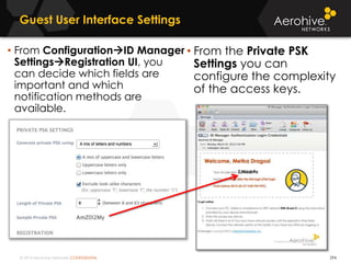 © 2014 Aerohive Networks CONFIDENTIAL
Guest User Interface Settings
294
• From the Private PSK
Settings you can
configure the complexity
of the access keys.
• From ConfigurationID Manager
SettingsRegistration UI, you
can decide which fields are
important and which
notification methods are
available.
 