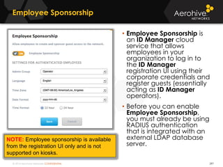 © 2014 Aerohive Networks CONFIDENTIAL
Employee Sponsorship
297
• Employee Sponsorship is
an ID Manager cloud
service that allows
employees in your
organization to log in to
the ID Manager
registration UI using their
corporate credentials and
register guests (essentially
acting as ID Manager
operators).
• Before you can enable
Employee Sponsorship,
you must already be using
RADIUS authentication
that is integrated with an
external LDAP database
server.
NOTE: Employee sponsorship is available
from the registration UI only and is not
supported on kiosks.
 