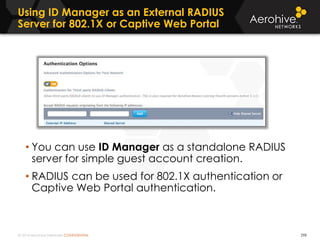 © 2014 Aerohive Networks CONFIDENTIAL
Using ID Manager as an External RADIUS
Server for 802.1X or Captive Web Portal
298
• You can use ID Manager as a standalone RADIUS
server for simple guest account creation.
• RADIUS can be used for 802.1X authentication or
Captive Web Portal authentication.
 